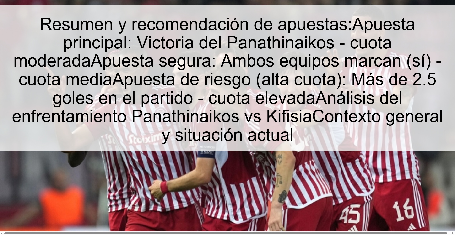 Resumen y recomendación de apuestas:Apuesta principal: Victoria del Panathinaikos - cuota moderadaApuesta segura: Ambos equipos marcan (sí) - cuota mediaApuesta de riesgo (alta cuota): Más de 2.5 goles en el partido - cuota elevadaAnálisis del enfrentamiento Panathinaikos vs KifisiaContexto general y situación actual Resumen y recomendación de apuestas:Apuesta principal: Victoria del Panathinaikos - cuota moderadaApuesta segura: Ambos equipos marcan (sí) - cuota mediaApuesta de riesgo (alta cuota): Más de 2.5 goles en el partido - cuota elevadaAnálisis del enfrentamiento Panathinaikos vs KifisiaContexto general y situación actual